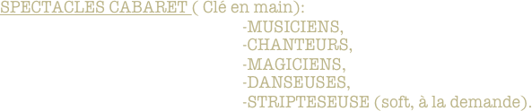 SPECTACLES CABARET ( Clé en main): 
                                                            -MUSICIENS,
                                                            -CHANTEURS,
                                                            -MAGICIENS,
                                                            -DANSEUSES,
                                                            -STRIPTESEUSE (soft, à la demande).
